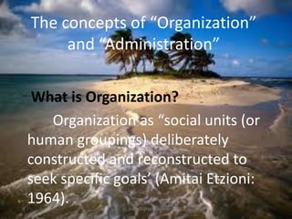 The concepts of “Organization”
and “Administration”
What is Organization?
Organization as “social units (or
human groupings) deliberately
constructed and reconstructed to
seek specific goals’ (Amitai Etzioni:
1964).
jo_bitonio@yahoo.com

 