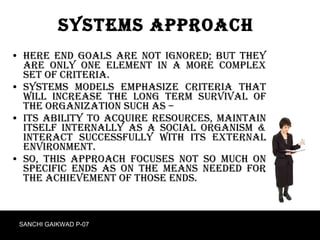 Systems Approach Here end goals are not ignored; but they are only one element in a more complex set of criteria. Systems models emphasize criteria that will increase the long term survival of the organization such as – Its ability to acquire resources, maintain itself internally as a social organism & interact successfully with its external environment. So, this approach focuses not so much on specific ends as on the means needed for the achievement of those ends.  SANCHI GAIKWAD P-07 