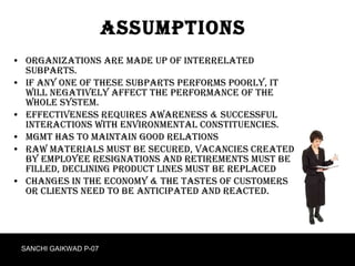 Assumptions Organizations are made up of interrelated subparts. If any one of these subparts performs poorly, it will negatively affect the performance of the whole system. Effectiveness requires awareness & successful interactions with environmental constituencies. Mgmt has to maintain good relations Raw materials must be secured, vacancies created by employee resignations and retirements must be filled, declining product lines must be replaced Changes in the economy & the tastes of customers or clients need to be anticipated and reacted.  SANCHI GAIKWAD P-07 