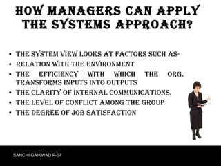 How Managers can apply the systems approach? The system view looks at factors such as- Relation with the environment The efficiency with which the org. transforms inputs into outputs  The clarity of internal communications. The level of conflict among the group The degree of job satisfaction SANCHI GAIKWAD P-07 
