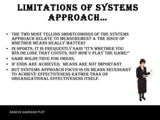 Limitations of systems approach… The two most telling shortcomings of the systems approach relate to MEASUREMENT & the issue of whether MEANS REALLY MATTER?  In sports, it is frequently said “it’s whether you win or lose that counts, not how u play the game!” Same holds true for orgns. If ends are achieved,  means are not important But systems approach focus is on MEANS necessary to achieve effectiveness rather than on organizational effectiveness itself. SANCHI GAIKWAD P-07 