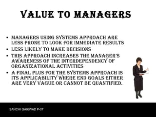 Value to Managers Managers using systems approach are less prone to look for immediate results Less likely to make decisions This approach increases the Manager’s awareness of the interdependency of organizational activities A final plus for the systems approach is its applicability where end goals either are very vague or cannot be quantified. SANCHI GAIKWAD P-07 