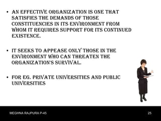 An effective organization is one that satisfies the demands of those constituencies in its environment from whom it requires support for its continued existence.  It seeks to appease only those in the environment who can threaten the organization's survival. For eg. Private universities and public universities  MEGHNA RAJPURA P-45 