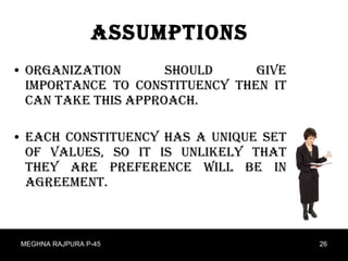 Assumptions Organization should give importance to constituency then it can take this approach. Each constituency has a unique set of values, so it is unlikely that they are preference will be in agreement. MEGHNA RAJPURA P-45 