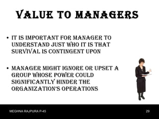 Value to managers It is important for manager to understand just who it is that survival is contingent upon Manager might ignore or upset a group whose power could significantly hinder the organization’s operations  MEGHNA RAJPURA P-45 