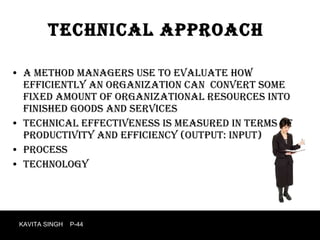 Technical approach A method managers use to evaluate how efficiently an organization can  convert some fixed amount of organizational resources into finished goods and services Technical effectiveness is measured in terms of productivity and efficiency (output: input) Process technology KAVITA SINGH  P-44 