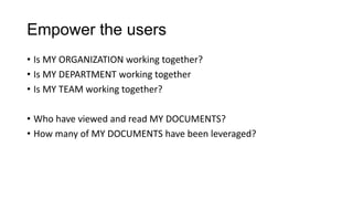 Empower the users
• Is MY ORGANIZATION working together?
• Is MY DEPARTMENT working together
• Is MY TEAM working together?
• Who have viewed and read MY DOCUMENTS?
• How many of MY DOCUMENTS have been leveraged?

 