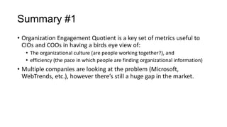 Summary #1
• Organization Engagement Quotient is a key set of metrics useful to
CIOs and COOs in having a birds eye view of:
• The organizational culture (are people working together?), and
• efficiency (the pace in which people are finding organizational information)

• Multiple companies are looking at the problem (Microsoft,
WebTrends, etc.), however there’s still a huge gap in the market.

 