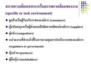 สภาพแวดล้อมเฉพาะหรือสภาพแวดล้อมของงาน
(specific or task environment)
 ลูกค้าหรือผู้รบบริการขององค์การ (customers)
                 ั
 ผู้สนับสนุนหรือผู้ส่งมอบปัจจัยการผลิตแก่องค์การ (supplier)

 คู่แข่ง (competitors)

 หน่วยงานที่ทาหน้าที่ในการควบคุมการดาเนินงานขององค์การ

  (regulators or government)
 หุ้นส่วน (partners)

 ผู้ถือหุ้น (stockholders)
 