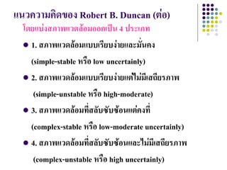 แนวความคิดของ Robert B. Duncan (ต่อ)
  โดยแบ่งสภาพแวดล้อมออกเป็น 4 ประเภท
   1. สภาพแวดล้อมแบบเรียบง่ายและมั่นคง

    (simple-stable หรือ low uncertainly)
   2. สภาพแวดล้อมแบบเรียบง่ายแต่ไม่มีเสถียรภาพ

     (simple-unstable หรือ high-moderate)
   3. สภาพแวดล้อมที่สลับซับซ้อนแต่คงที่

    (complex-stable หรือ low-moderate uncertainly)
   4. สภาพแวดล้อมที่สลับซับซ้อนและไม่มีเสถียรภาพ

     (complex-unstable หรือ high uncertainly)
 