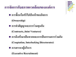 การจัดการกับสภาพแวดล้อมขององค์การ
   การซื้อหรือเข้าไปเป็นเจ้าของกิจการ
    (Ownership)
   การทาสัญญาและการร่วมทุนกัน

    (Contracts, Joint Ventures)
   การดึงเข้ามาเป็นพวกและการเป็นกรรมการร่วมกัน

    (Cooptation, Interlocking Directorates)
   การสรรหาผู้บริหาร

    (Executive Recruitment)
 