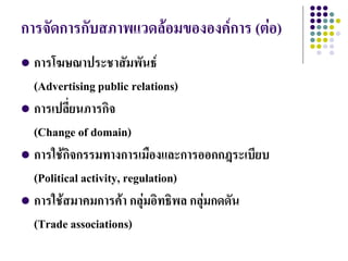 การจัดการกับสภาพแวดล้อมขององค์การ (ต่อ)
 การโฆษณาประชาสัมพันธ์
  (Advertising public relations)
 การเปลี่ยนภารกิจ
  (Change of domain)
 การใช้กิจกรรมทางการเมืองและการออกกฎระเบียบ
  (Political activity, regulation)
 การใช้สมาคมการค้า กลุ่มอิทธิพล กลุ่มกดดัน
  (Trade associations)
 