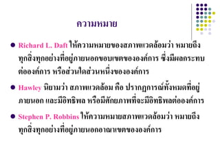 ความหมาย
 Richard L. Daft ให้ความหมายของสภาพแวดล้อมว่า หมายถึง
  ทุกสิ่งทุกอย่างที่อยู่ภายนอกขอบเขตขององค์การ ซึ่งมีผลกระทบ
  ต่อองค์การ หรือส่วนใดส่วนหนึ่งขององค์การ
 Hawley นิยามว่า สภาพแวดล้อม คือ ปรากฏการณ์ทั้งหมดที่อยู่
  ภายนอก และมีอิทธิพล หรือมีศักยภาพที่จะมีอิทธิพลต่อองค์การ
 Stephen P. Robbins ให้ความหมายสภาพแวดล้อมว่า หมายถึง
  ทุกสิ่งทุกอย่างที่อยู่ภายนอกอาณาเขตขององค์การ
 
