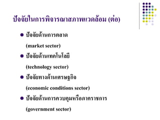 ปัจจัยในการพิจารณาสภาพแวดล้อม (ต่อ)
   ปัจจัยด้านการตลาด
    (market sector)
   ปัจจัยด้านเทคโนโลยี
    (technology sector)
   ปัจจัยทางด้านเศรษฐกิจ
    (economic conditions sector)
   ปัจจัยด้านการควบคุมหรือภาคราชการ
    (government sector)
 