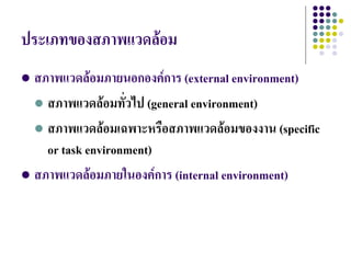ประเภทของสภาพแวดล้อม
 สภาพแวดล้อมภายนอกองค์การ (external environment)
   สภาพแวดล้อมทั่วไป (general environment)

   สภาพแวดล้อมเฉพาะหรือสภาพแวดล้อมของงาน (specific
    or task environment)
 สภาพแวดล้อมภายในองค์การ (internal environment)
 
