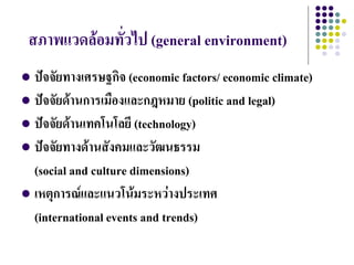 สภาพแวดล้อมทั่วไป (general environment)
 ปัจจัยทางเศรษฐกิจ (economic factors/ economic climate)
 ปัจจัยด้านการเมืองและกฎหมาย (politic and legal)
 ปัจจัยด้านเทคโนโลยี (technology)
 ปัจจัยทางด้านสังคมและวัฒนธรรม
  (social and culture dimensions)
 เหตุการณ์และแนวโน้มระหว่างประเทศ
  (international events and trends)
 