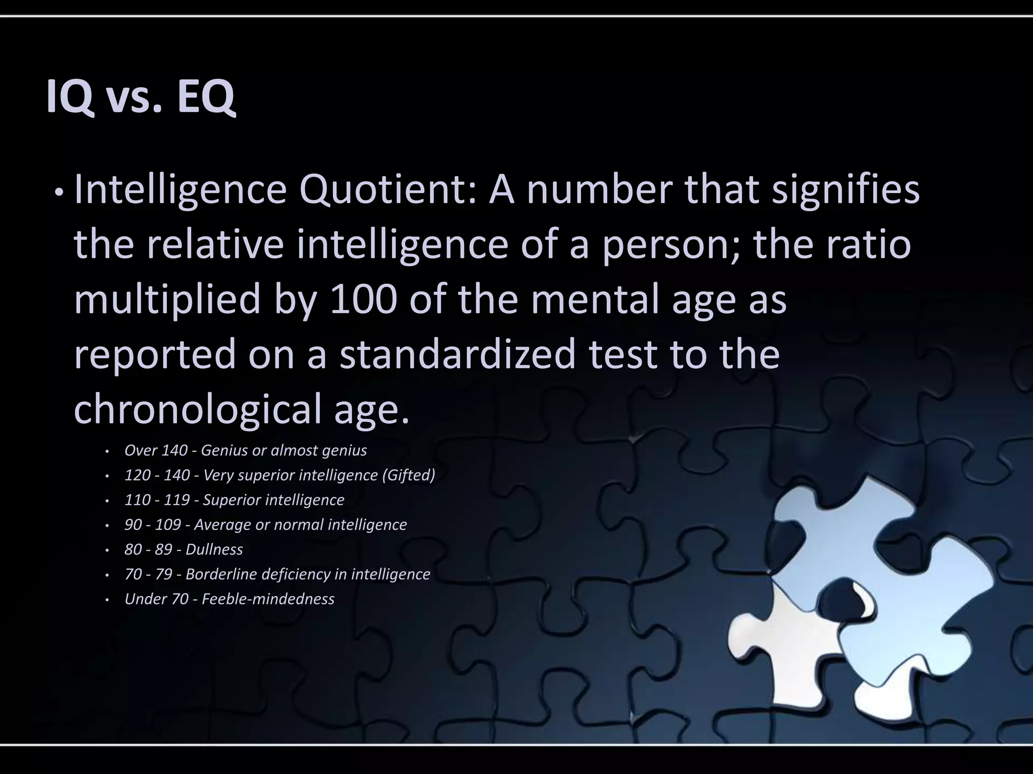 IQ vs. EQ
• IntelligenceQuotient: A number that signifies
 the relative intelligence of a person; the ratio
 multiplied by 100 of the mental age as
 reported on a standardized test to the
 chronological age.
   •   Over 140 - Genius or almost genius
   •   120 - 140 - Very superior intelligence (Gifted)
   •   110 - 119 - Superior intelligence
   •   90 - 109 - Average or normal intelligence
   •   80 - 89 - Dullness
   •   70 - 79 - Borderline deficiency in intelligence
   •   Under 70 - Feeble-mindedness
 