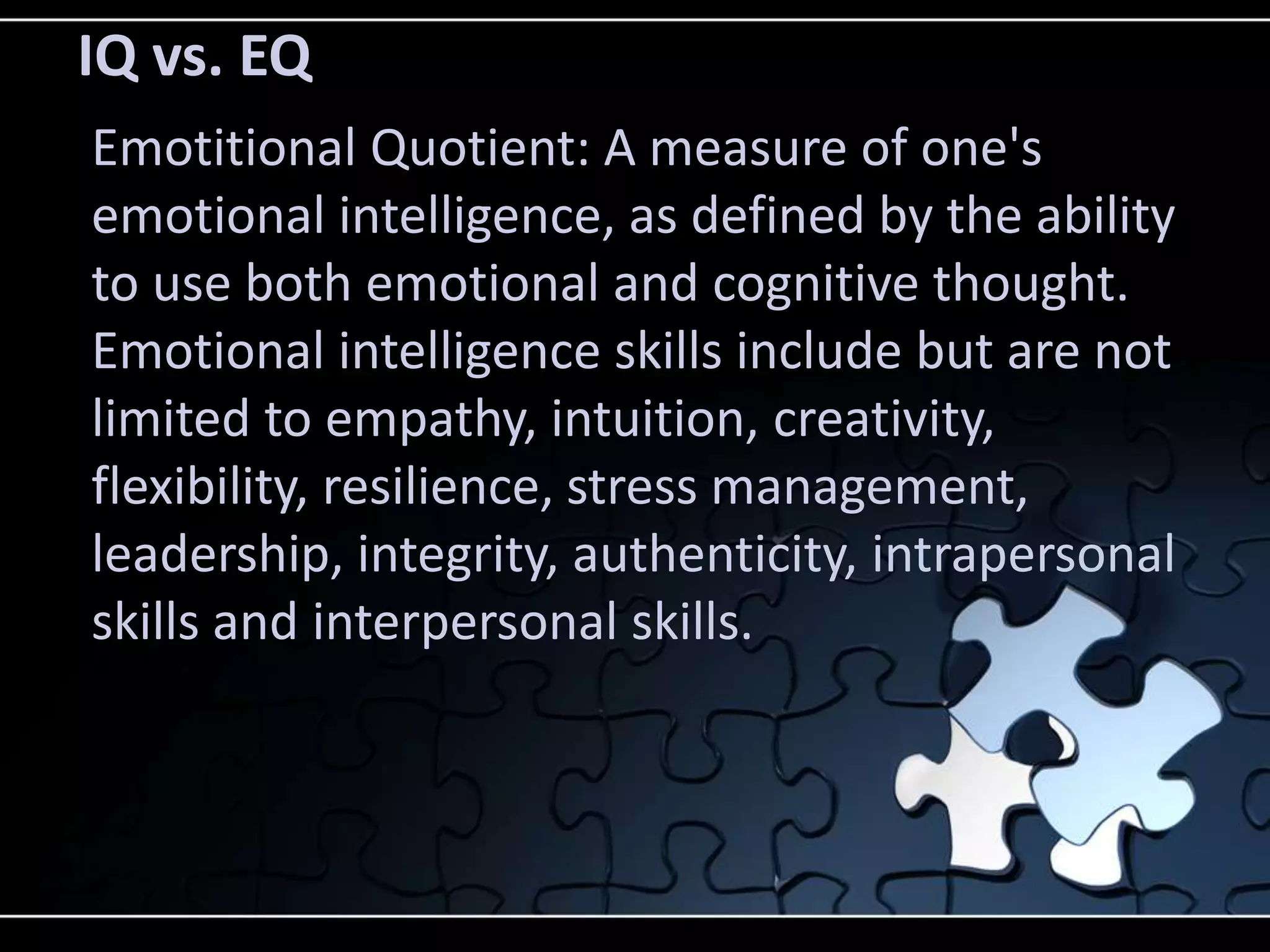IQ vs. EQ
Emotitional Quotient: A measure of one's
emotional intelligence, as defined by the ability
to use both emotional and cognitive thought.
Emotional intelligence skills include but are not
limited to empathy, intuition, creativity,
flexibility, resilience, stress management,
leadership, integrity, authenticity, intrapersonal
skills and interpersonal skills.
 