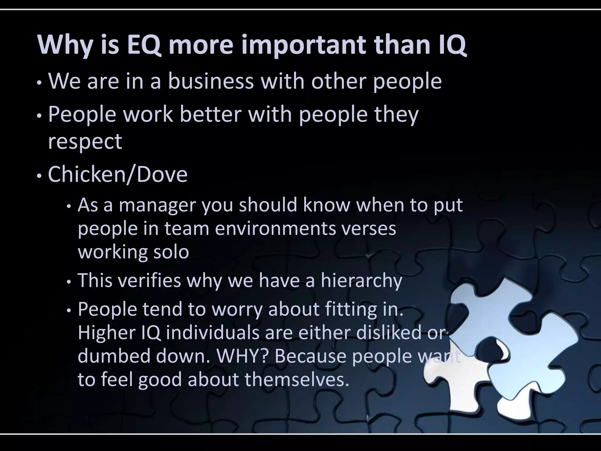 Why is EQ more important than IQ
• We are in a business with other people
• People work better with people they
  respect
• Chicken/Dove
    • As a manager you should know when to put
      people in team environments verses
      working solo
    • This verifies why we have a hierarchy
    • People tend to worry about fitting in.
      Higher IQ individuals are either disliked or
      dumbed down. WHY? Because people want
      to feel good about themselves.
 
