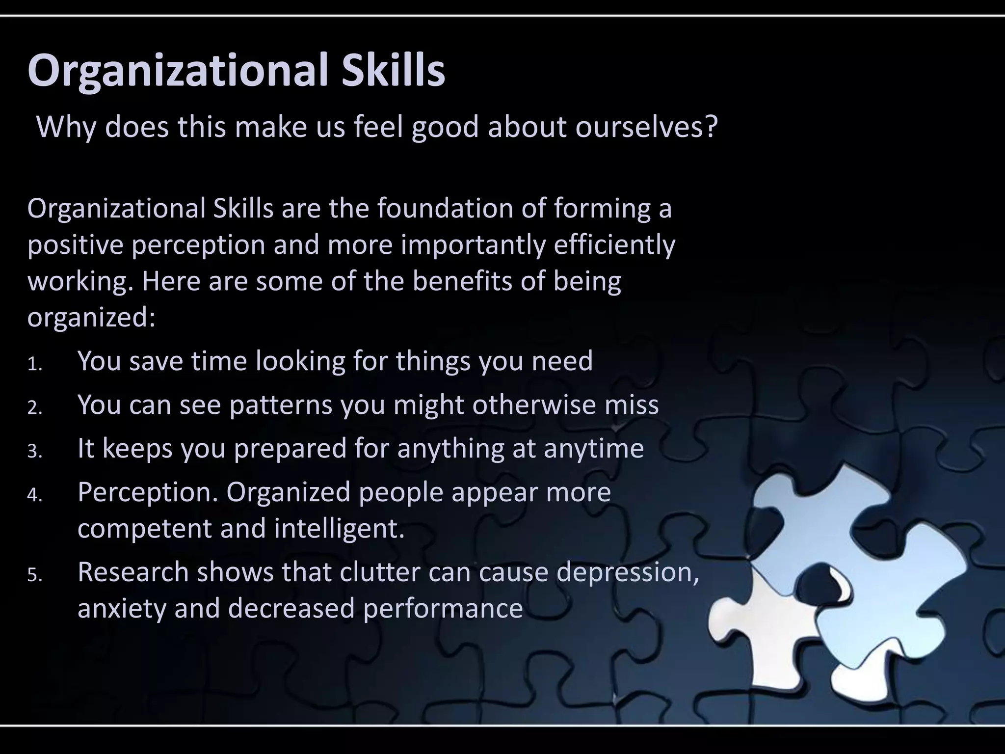 Organizational Skills
Why does this make us feel good about ourselves?

Organizational Skills are the foundation of forming a
positive perception and more importantly efficiently
working. Here are some of the benefits of being
organized:
1.  You save time looking for things you need
2.  You can see patterns you might otherwise miss
3.  It keeps you prepared for anything at anytime
4.  Perception. Organized people appear more
    competent and intelligent.
5.  Research shows that clutter can cause depression,
    anxiety and decreased performance
 