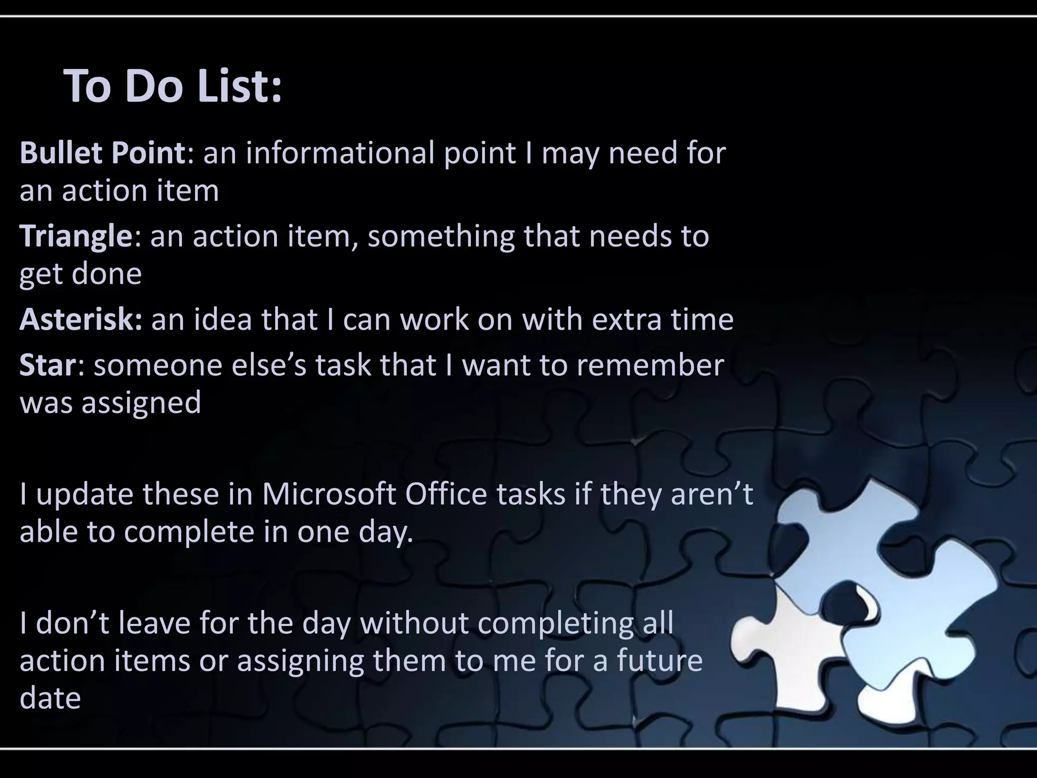 To Do List:
Bullet Point: an informational point I may need for
an action item
Triangle: an action item, something that needs to
get done
Asterisk: an idea that I can work on with extra time
Star: someone else’s task that I want to remember
was assigned

I update these in Microsoft Office tasks if they aren’t
able to complete in one day.

I don’t leave for the day without completing all
action items or assigning them to me for a future
date
 
