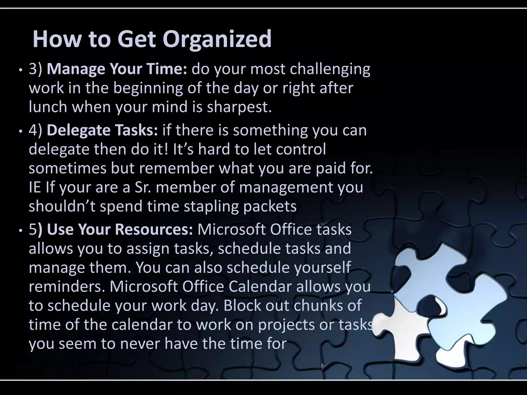 How to Get Organized
•   3) Manage Your Time: do your most challenging
    work in the beginning of the day or right after
    lunch when your mind is sharpest.
•   4) Delegate Tasks: if there is something you can
    delegate then do it! It’s hard to let control
    sometimes but remember what you are paid for.
    IE If your are a Sr. member of management you
    shouldn’t spend time stapling packets
•   5) Use Your Resources: Microsoft Office tasks
    allows you to assign tasks, schedule tasks and
    manage them. You can also schedule yourself
    reminders. Microsoft Office Calendar allows you
    to schedule your work day. Block out chunks of
    time of the calendar to work on projects or tasks
    you seem to never have the time for
 