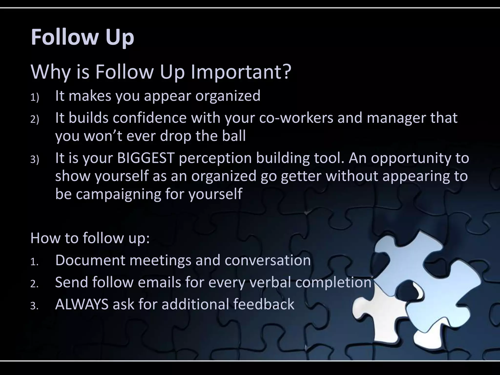 Follow Up
Why is Follow Up Important?
1)   It makes you appear organized
2)   It builds confidence with your co-workers and manager that
     you won’t ever drop the ball
3)   It is your BIGGEST perception building tool. An opportunity to
     show yourself as an organized go getter without appearing to
     be campaigning for yourself

How to follow up:
1. Document meetings and conversation
2. Send follow emails for every verbal completion
3. ALWAYS ask for additional feedback
 