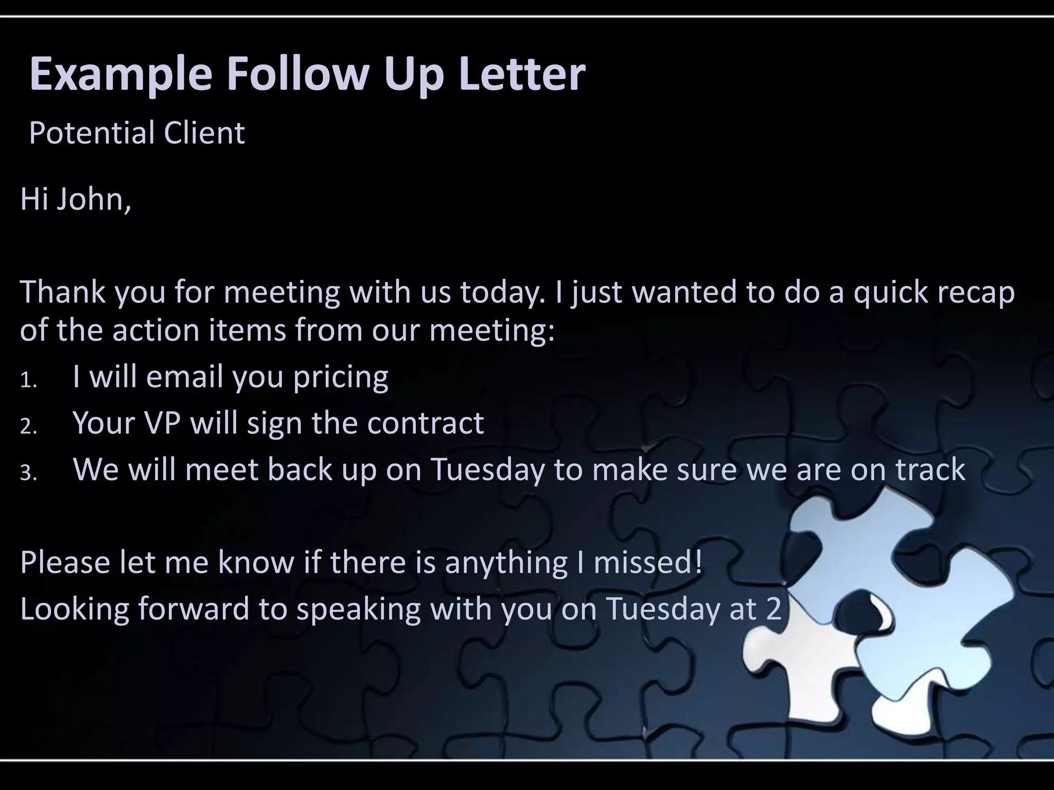 Example Follow Up Letter
Potential Client
Hi John,

Thank you for meeting with us today. I just wanted to do a quick recap
of the action items from our meeting:
1. I will email you pricing
2. Your VP will sign the contract
3. We will meet back up on Tuesday to make sure we are on track


Please let me know if there is anything I missed!
Looking forward to speaking with you on Tuesday at 2
 