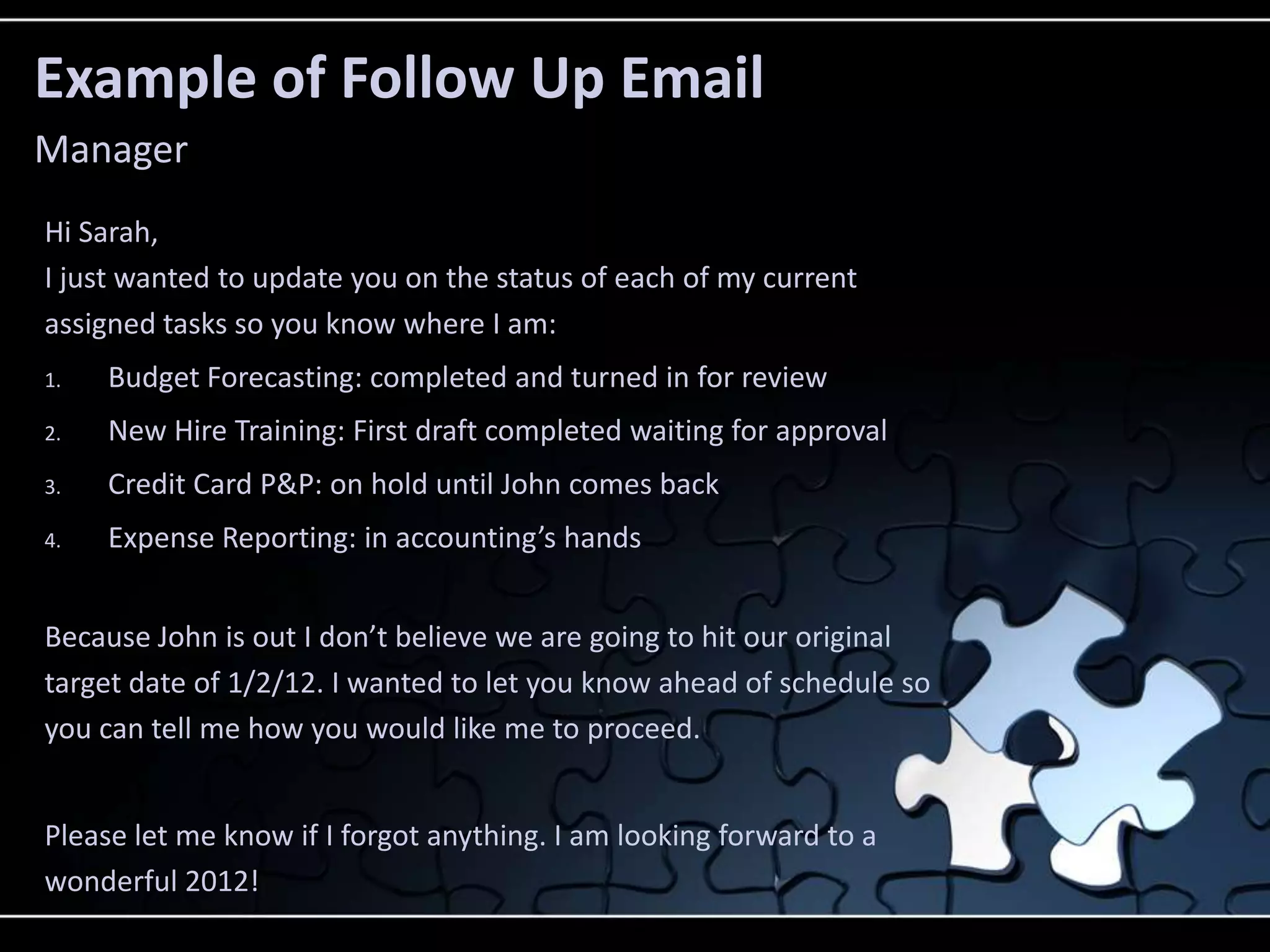 Example of Follow Up Email
Manager
Hi Sarah,
I just wanted to update you on the status of each of my current
assigned tasks so you know where I am:
1.   Budget Forecasting: completed and turned in for review
2.   New Hire Training: First draft completed waiting for approval
3.   Credit Card P&P: on hold until John comes back
4.   Expense Reporting: in accounting’s hands


Because John is out I don’t believe we are going to hit our original
target date of 1/2/12. I wanted to let you know ahead of schedule so
you can tell me how you would like me to proceed.


Please let me know if I forgot anything. I am looking forward to a
wonderful 2012!
 