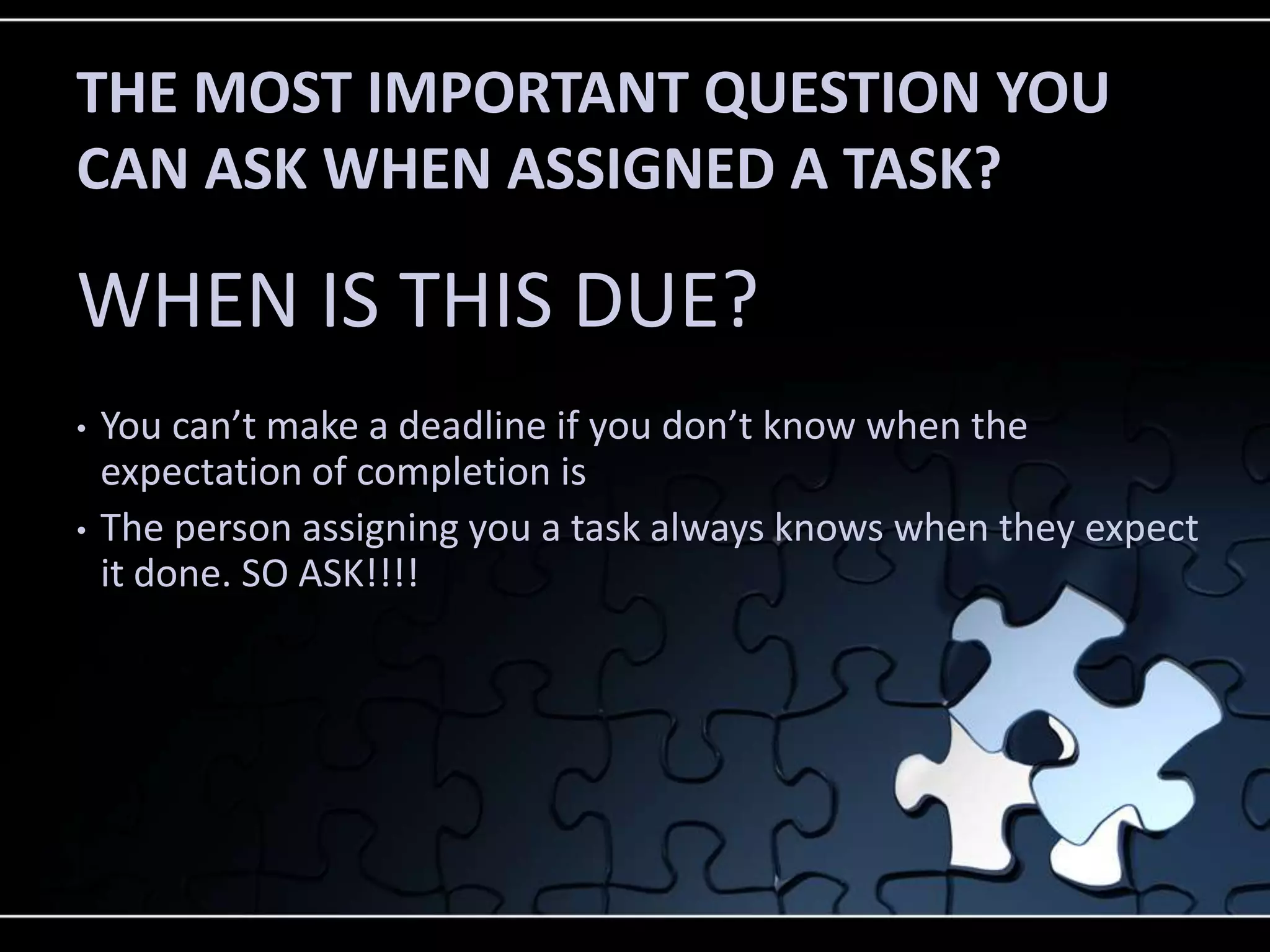 THE MOST IMPORTANT QUESTION YOU
CAN ASK WHEN ASSIGNED A TASK?

WHEN IS THIS DUE?
•   You can’t make a deadline if you don’t know when the
    expectation of completion is
•   The person assigning you a task always knows when they expect
    it done. SO ASK!!!!
 