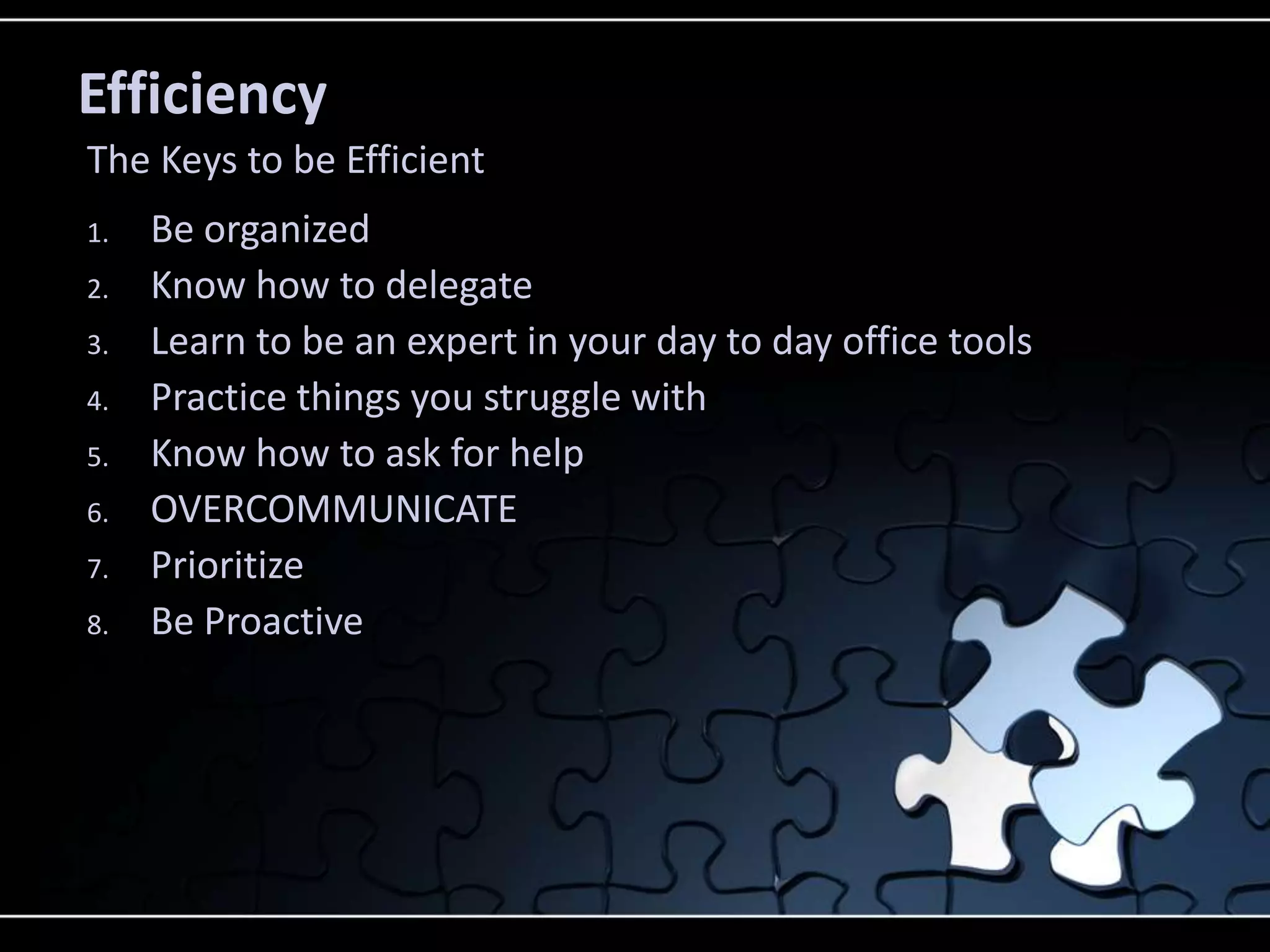 Efficiency
The Keys to be Efficient
1.   Be organized
2.   Know how to delegate
3.   Learn to be an expert in your day to day office tools
4.   Practice things you struggle with
5.   Know how to ask for help
6.   OVERCOMMUNICATE
7.   Prioritize
8.   Be Proactive
 