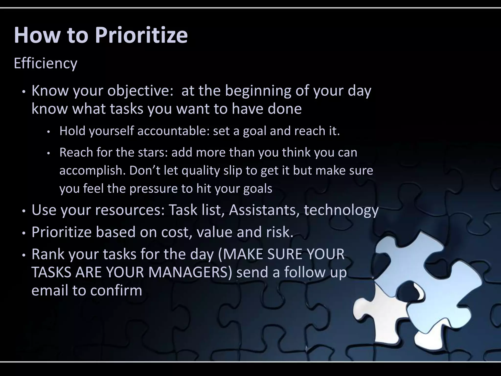 How to Prioritize
Efficiency
 •   Know your objective: at the beginning of your day
     know what tasks you want to have done
       •   Hold yourself accountable: set a goal and reach it.
       •   Reach for the stars: add more than you think you can
           accomplish. Don’t let quality slip to get it but make sure
           you feel the pressure to hit your goals
 •   Use your resources: Task list, Assistants, technology
 •   Prioritize based on cost, value and risk.
 •   Rank your tasks for the day (MAKE SURE YOUR
     TASKS ARE YOUR MANAGERS) send a follow up
     email to confirm
 