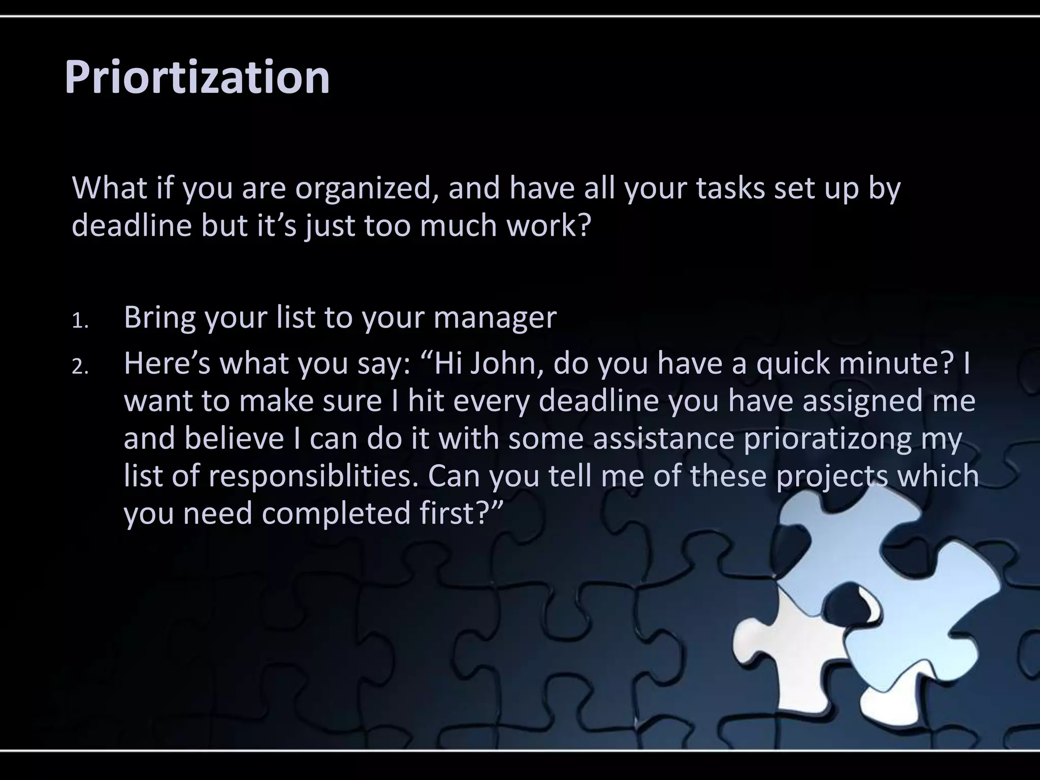 Priortization

What if you are organized, and have all your tasks set up by
deadline but it’s just too much work?

1.   Bring your list to your manager
2.   Here’s what you say: “Hi John, do you have a quick minute? I
     want to make sure I hit every deadline you have assigned me
     and believe I can do it with some assistance prioratizong my
     list of responsiblities. Can you tell me of these projects which
     you need completed first?”
 