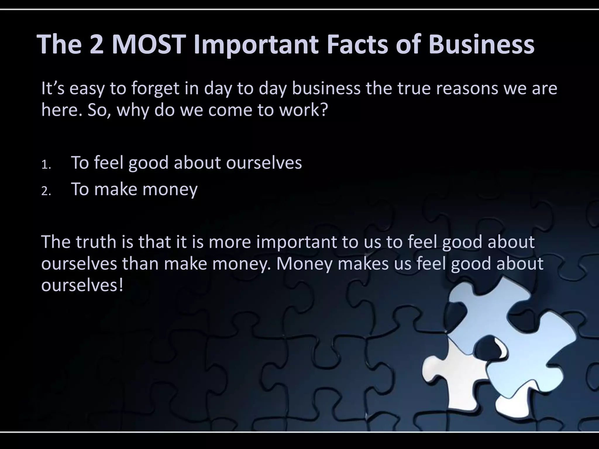 The 2 MOST Important Facts of Business
It’s easy to forget in day to day business the true reasons we are
here. So, why do we come to work?

1.   To feel good about ourselves
2.   To make money

The truth is that it is more important to us to feel good about
ourselves than make money. Money makes us feel good about
ourselves!
 