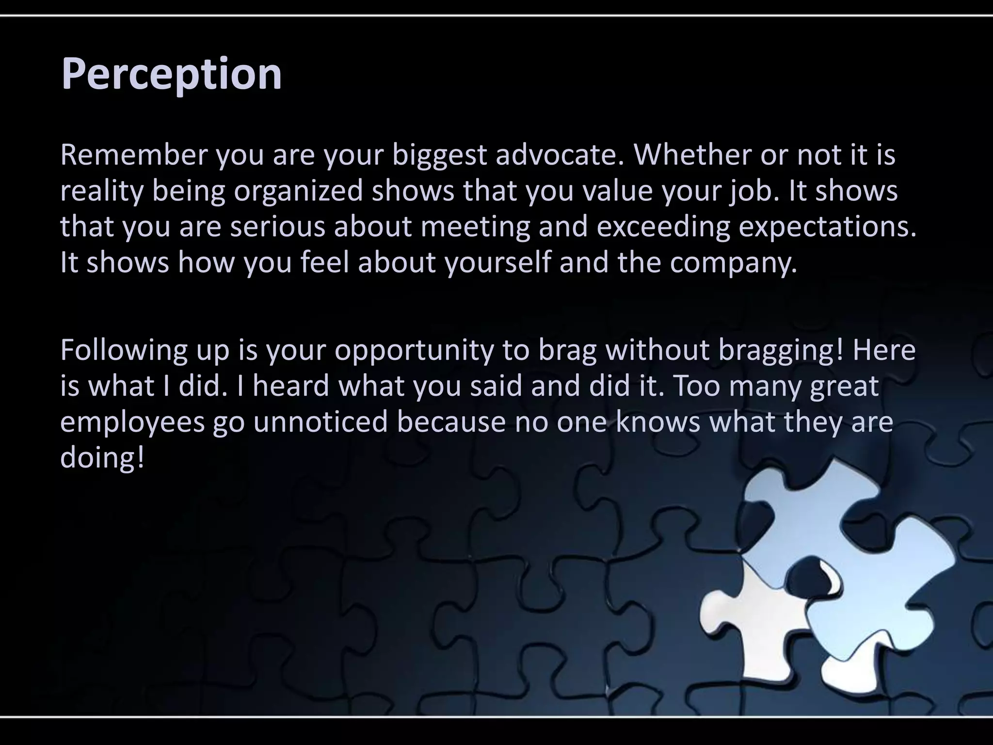 Perception
Remember you are your biggest advocate. Whether or not it is
reality being organized shows that you value your job. It shows
that you are serious about meeting and exceeding expectations.
It shows how you feel about yourself and the company.

Following up is your opportunity to brag without bragging! Here
is what I did. I heard what you said and did it. Too many great
employees go unnoticed because no one knows what they are
doing!
 