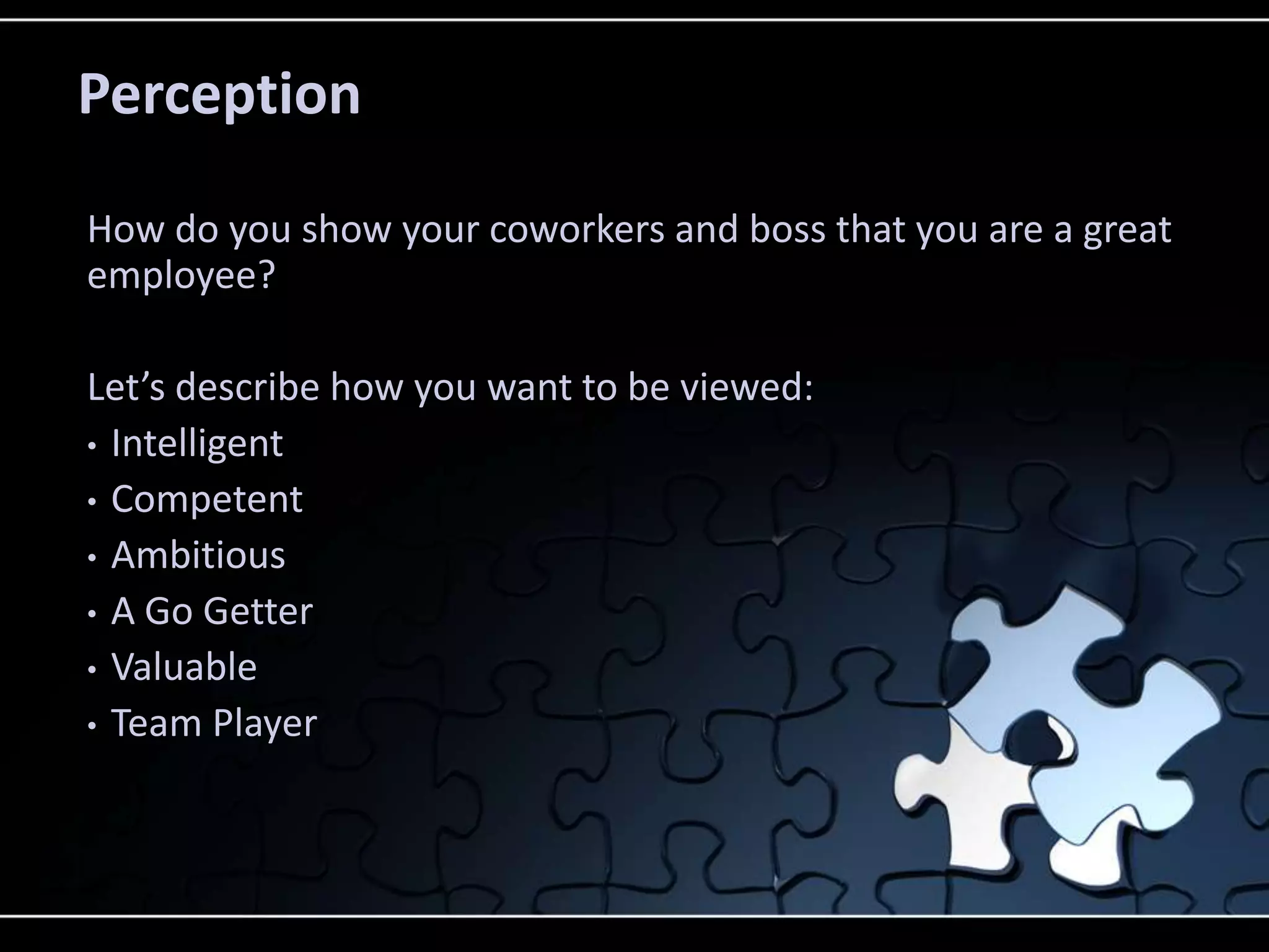 Perception

How do you show your coworkers and boss that you are a great
employee?

Let’s describe how you want to be viewed:
• Intelligent
• Competent
• Ambitious
• A Go Getter
• Valuable
• Team Player
 