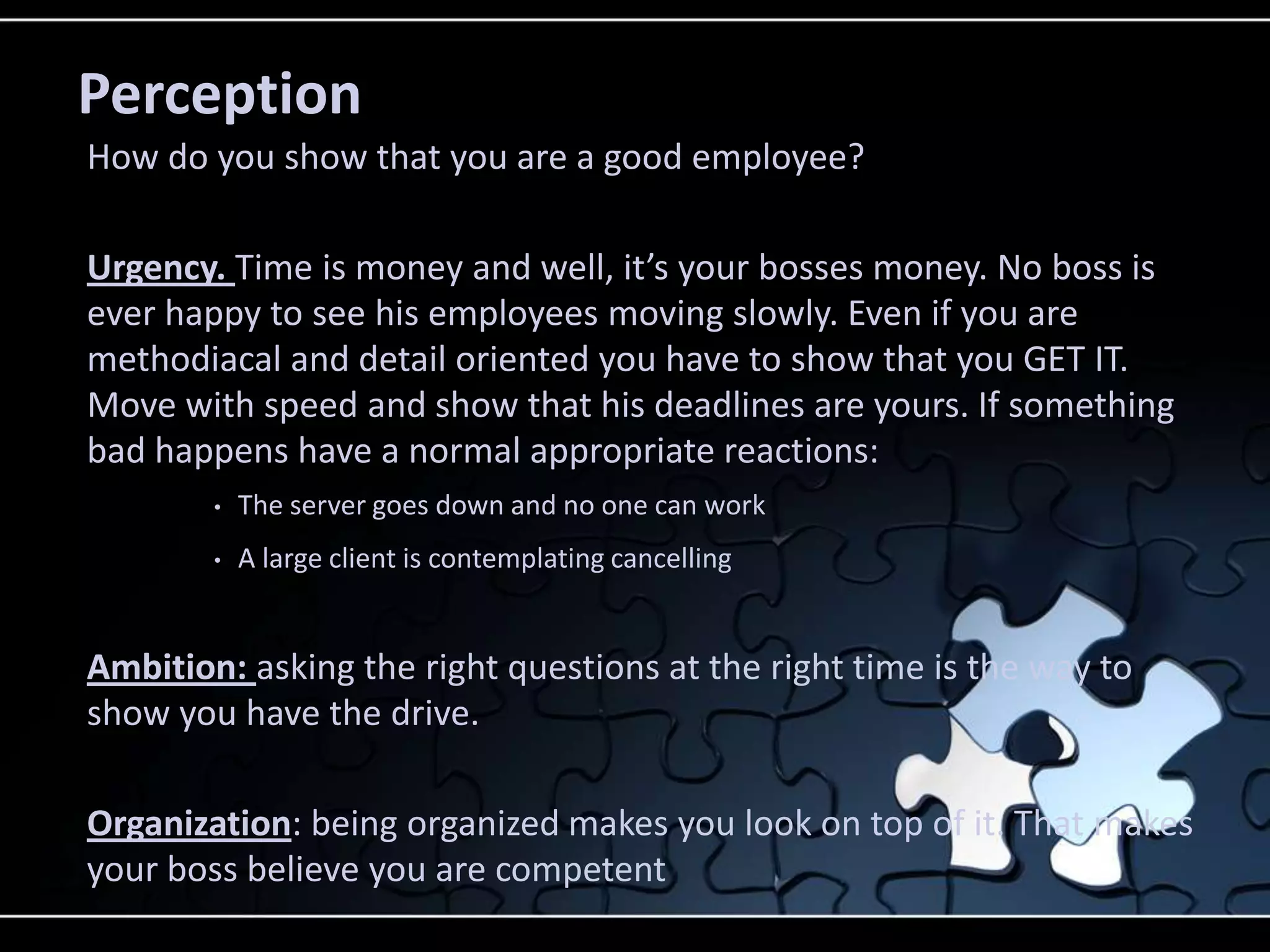Perception
How do you show that you are a good employee?

Urgency. Time is money and well, it’s your bosses money. No boss is
ever happy to see his employees moving slowly. Even if you are
methodiacal and detail oriented you have to show that you GET IT.
Move with speed and show that his deadlines are yours. If something
bad happens have a normal appropriate reactions:
        •   The server goes down and no one can work
        •   A large client is contemplating cancelling


Ambition: asking the right questions at the right time is the way to
show you have the drive.

Organization: being organized makes you look on top of it. That makes
your boss believe you are competent
 