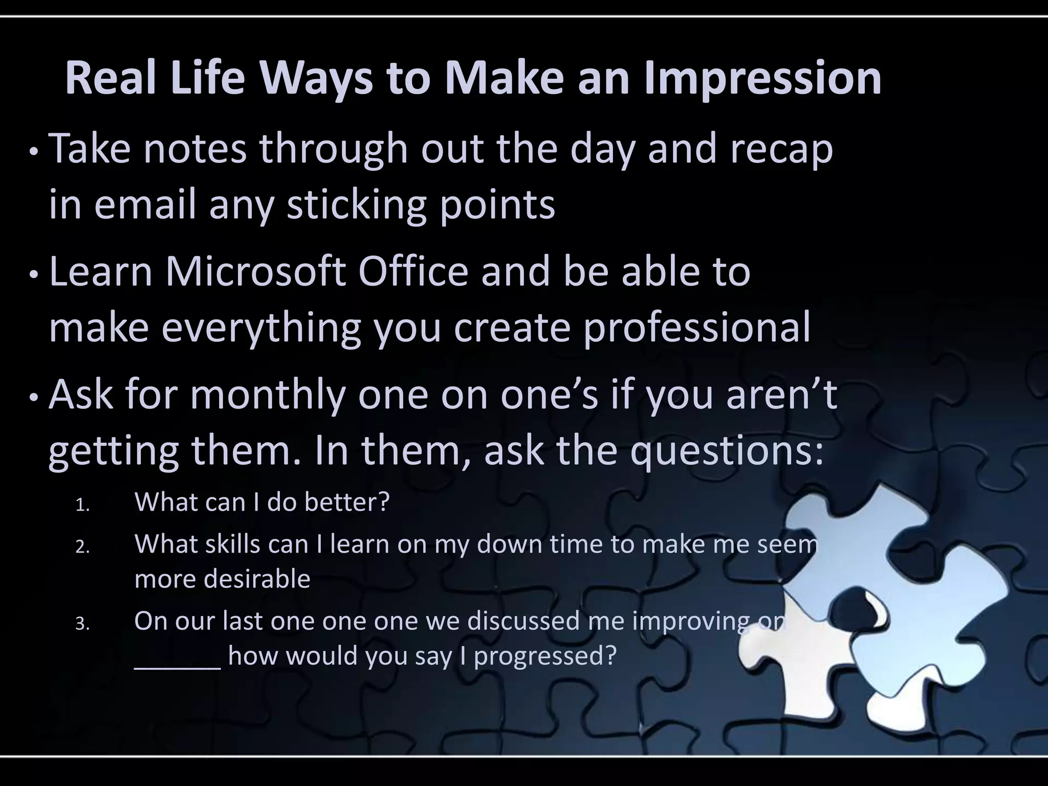 Real Life Ways to Make an Impression
• Take notes through out the day and recap
  in email any sticking points
• Learn Microsoft Office and be able to
  make everything you create professional
• Ask for monthly one on one’s if you aren’t
  getting them. In them, ask the questions:
  1.     What can I do better?
  2.     What skills can I learn on my down time to make me seem
         more desirable
  3.     On our last one one one we discussed me improving on
         ______ how would you say I progressed?
 