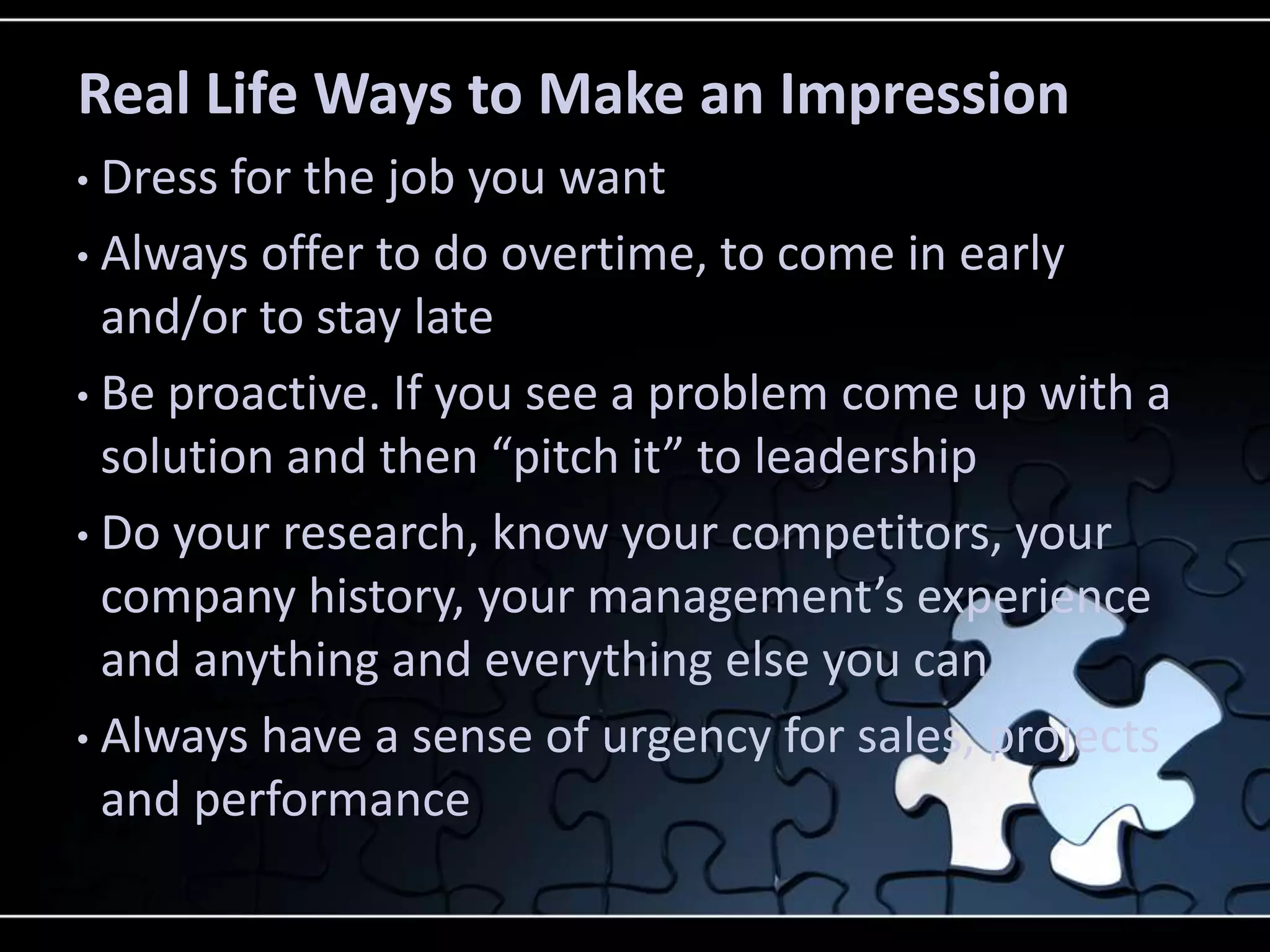 Real Life Ways to Make an Impression
• Dress for the job you want
• Always offer to do overtime, to come in early
  and/or to stay late
• Be proactive. If you see a problem come up with a
  solution and then “pitch it” to leadership
• Do your research, know your competitors, your
  company history, your management’s experience
  and anything and everything else you can
• Always have a sense of urgency for sales, projects
  and performance
 