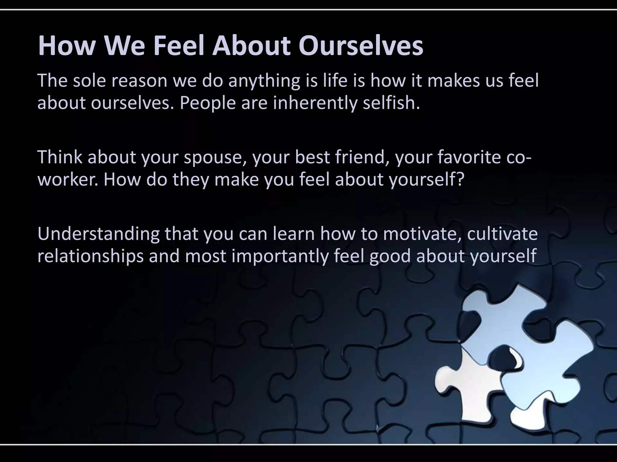 How We Feel About Ourselves
The sole reason we do anything is life is how it makes us feel
about ourselves. People are inherently selfish.

Think about your spouse, your best friend, your favorite co-
worker. How do they make you feel about yourself?

Understanding that you can learn how to motivate, cultivate
relationships and most importantly feel good about yourself
 