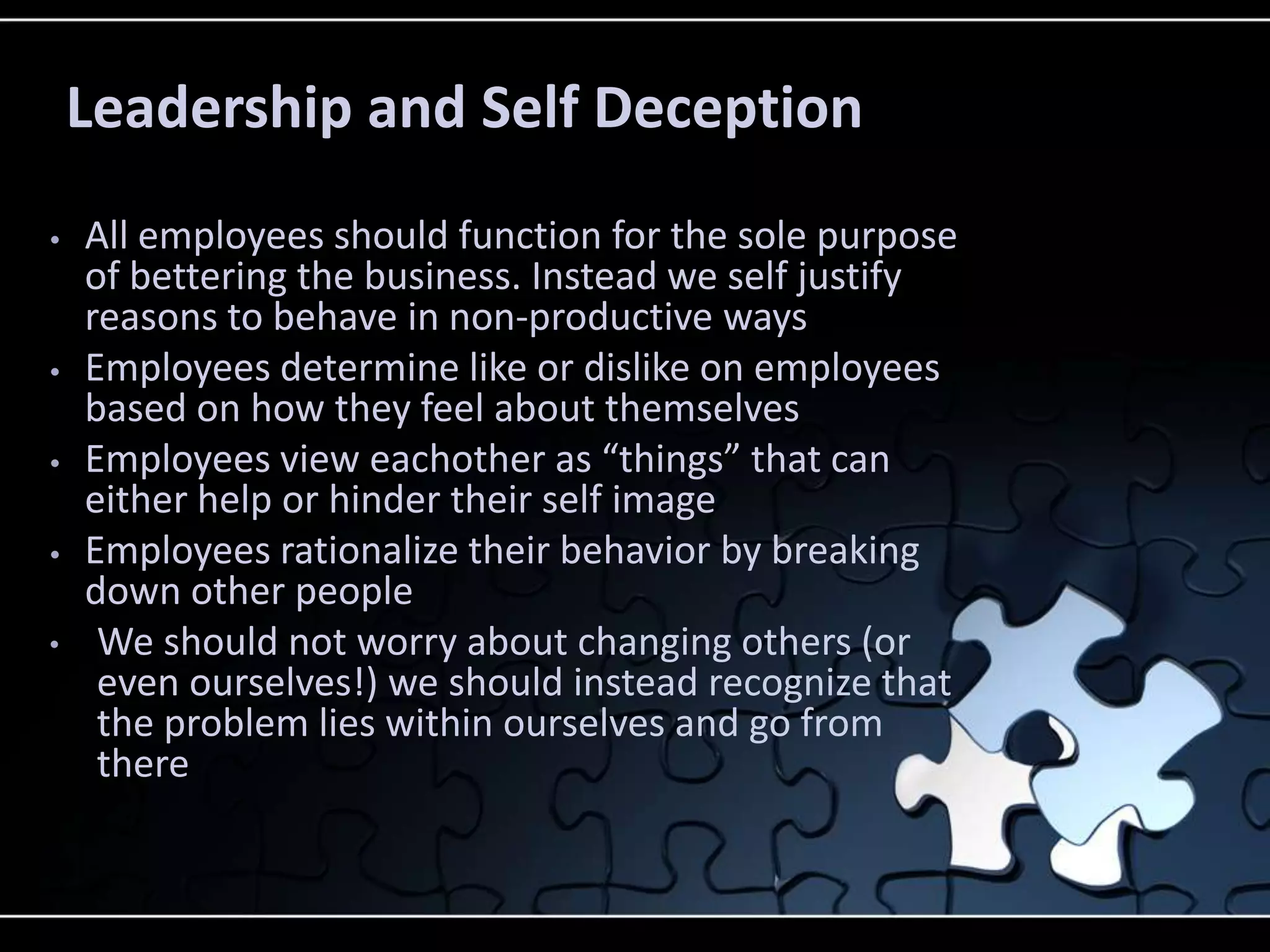 Leadership and Self Deception
•   All employees should function for the sole purpose
    of bettering the business. Instead we self justify
    reasons to behave in non-productive ways
•   Employees determine like or dislike on employees
    based on how they feel about themselves
•   Employees view eachother as “things” that can
    either help or hinder their self image
•   Employees rationalize their behavior by breaking
    down other people
•    We should not worry about changing others (or
     even ourselves!) we should instead recognize that
     the problem lies within ourselves and go from
     there
 