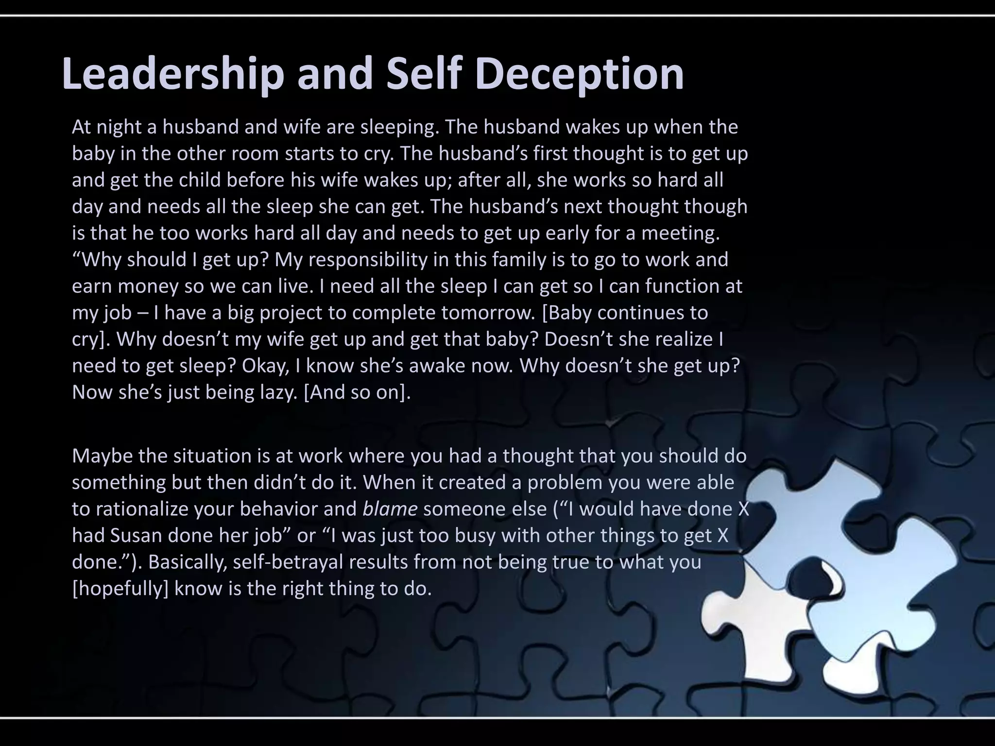 Leadership and Self Deception
At night a husband and wife are sleeping. The husband wakes up when the
baby in the other room starts to cry. The husband’s first thought is to get up
and get the child before his wife wakes up; after all, she works so hard all
day and needs all the sleep she can get. The husband’s next thought though
is that he too works hard all day and needs to get up early for a meeting.
“Why should I get up? My responsibility in this family is to go to work and
earn money so we can live. I need all the sleep I can get so I can function at
my job – I have a big project to complete tomorrow. [Baby continues to
cry+. Why doesn’t my wife get up and get that baby? Doesn’t she realize I
need to get sleep? Okay, I know she’s awake now. Why doesn’t she get up?
Now she’s just being lazy. *And so on+.

Maybe the situation is at work where you had a thought that you should do
something but then didn’t do it. When it created a problem you were able
to rationalize your behavior and blame someone else (“I would have done X
had Susan done her job” or “I was just too busy with other things to get X
done.”). Basically, self-betrayal results from not being true to what you
[hopefully] know is the right thing to do.
 