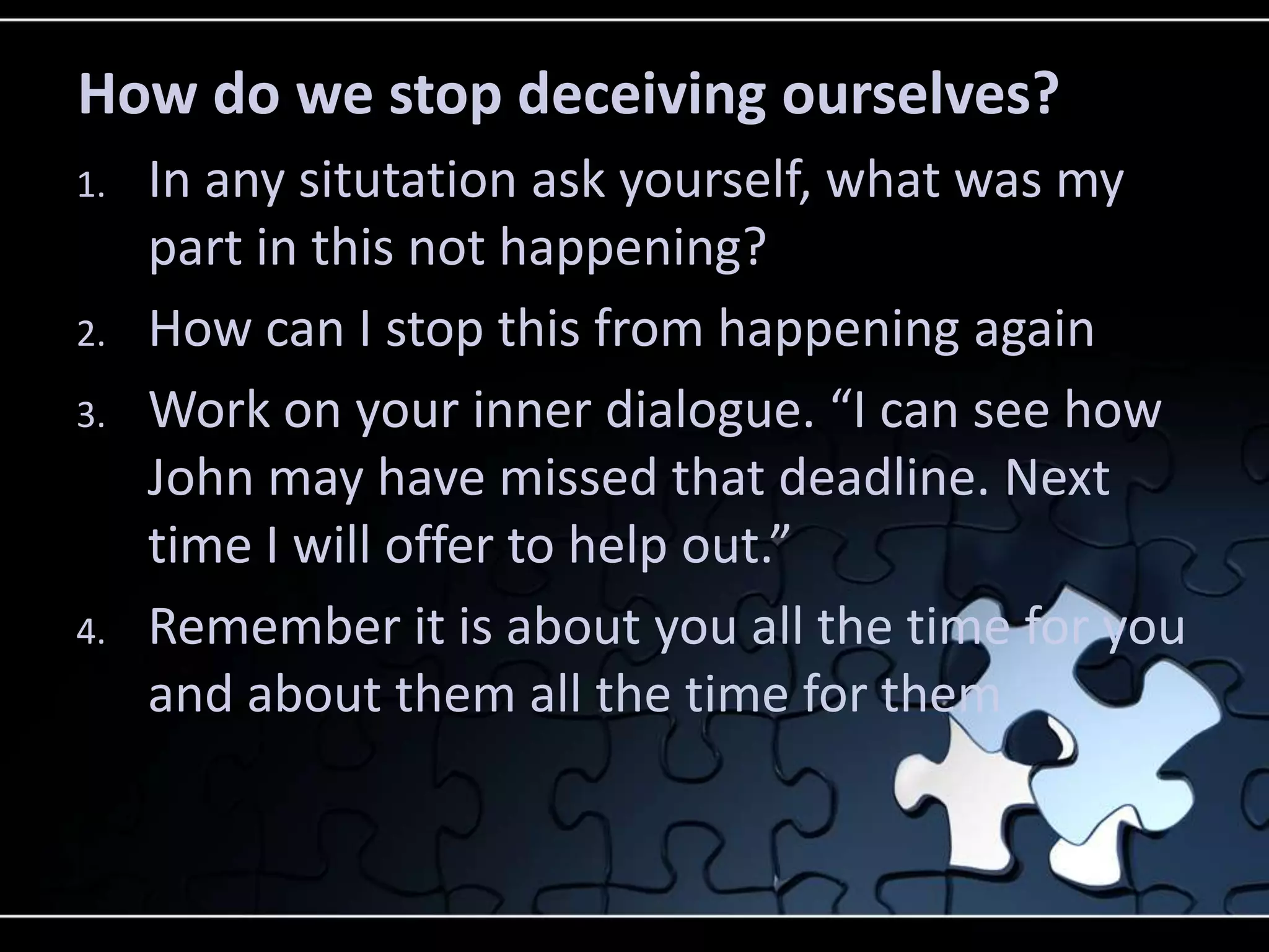 How do we stop deceiving ourselves?
1.   In any situtation ask yourself, what was my
     part in this not happening?
2.   How can I stop this from happening again
3.   Work on your inner dialogue. “I can see how
     John may have missed that deadline. Next
     time I will offer to help out.”
4.   Remember it is about you all the time for you
     and about them all the time for them
 