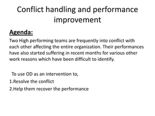 Conflict handling and performance
improvement
Agenda:
Two High performing teams are frequently into conflict with
each other affecting the entire organization. Their performances
have also started suffering in recent months for various other
work reasons which have been difficult to identify.
To use OD as an intervention to,
1.Resolve the conflict
2.Help them recover the performance

 
