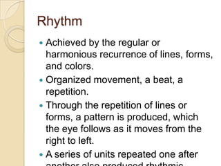 Rhythm
 Achieved by the regular or
  harmonious recurrence of lines, forms,
  and colors.
 Organized movement, a beat, a
  repetition.
 Through the repetition of lines or
  forms, a pattern is produced, which
  the eye follows as it moves from the
  right to left.
 A series of units repeated one after
 