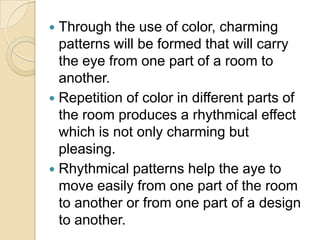  Through the use of color, charming
  patterns will be formed that will carry
  the eye from one part of a room to
  another.
 Repetition of color in different parts of
  the room produces a rhythmical effect
  which is not only charming but
  pleasing.
 Rhythmical patterns help the aye to
  move easily from one part of the room
  to another or from one part of a design
  to another.
 