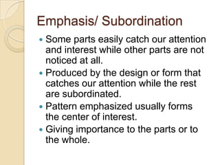 Emphasis/ Subordination
 Some parts easily catch our attention
  and interest while other parts are not
  noticed at all.
 Produced by the design or form that
  catches our attention while the rest
  are subordinated.
 Pattern emphasized usually forms
  the center of interest.
 Giving importance to the parts or to
  the whole.
 