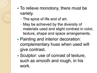    To relieve monotony, there must be
    variety.
    ◦ The spice of life and of art.
    ◦ May be achieved by the diversity of
      materials used and slight contrast in color,
      texture, shape and space arrangements.
 Painting and interior decoration:
  complementary hues when used will
  give contrast.
 Sculptor: use of conrast of texture,
  such as smooth and rough, in his
  work.
 