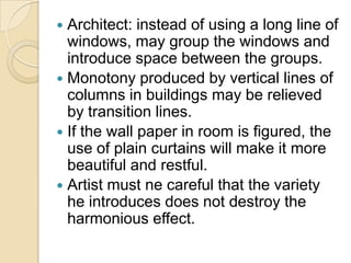  Architect: instead of using a long line of
  windows, may group the windows and
  introduce space between the groups.
 Monotony produced by vertical lines of
  columns in buildings may be relieved
  by transition lines.
 If the wall paper in room is figured, the
  use of plain curtains will make it more
  beautiful and restful.
 Artist must ne careful that the variety
  he introduces does not destroy the
  harmonious effect.
 