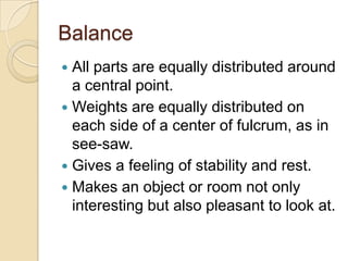 Balance
 All parts are equally distributed around
  a central point.
 Weights are equally distributed on
  each side of a center of fulcrum, as in
  see-saw.
 Gives a feeling of stability and rest.
 Makes an object or room not only
  interesting but also pleasant to look at.
 
